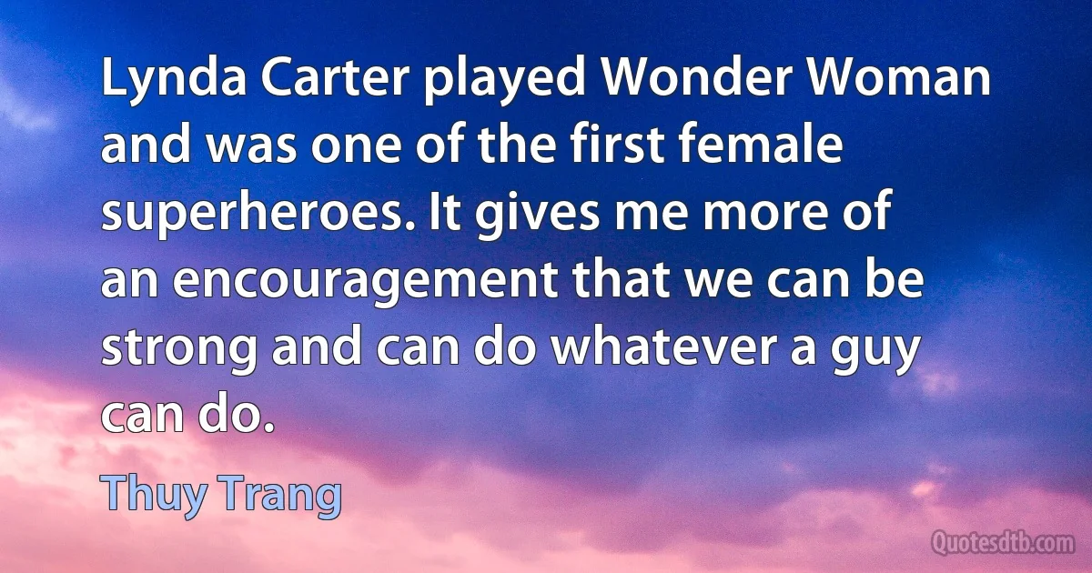 Lynda Carter played Wonder Woman and was one of the first female superheroes. It gives me more of an encouragement that we can be strong and can do whatever a guy can do. (Thuy Trang)