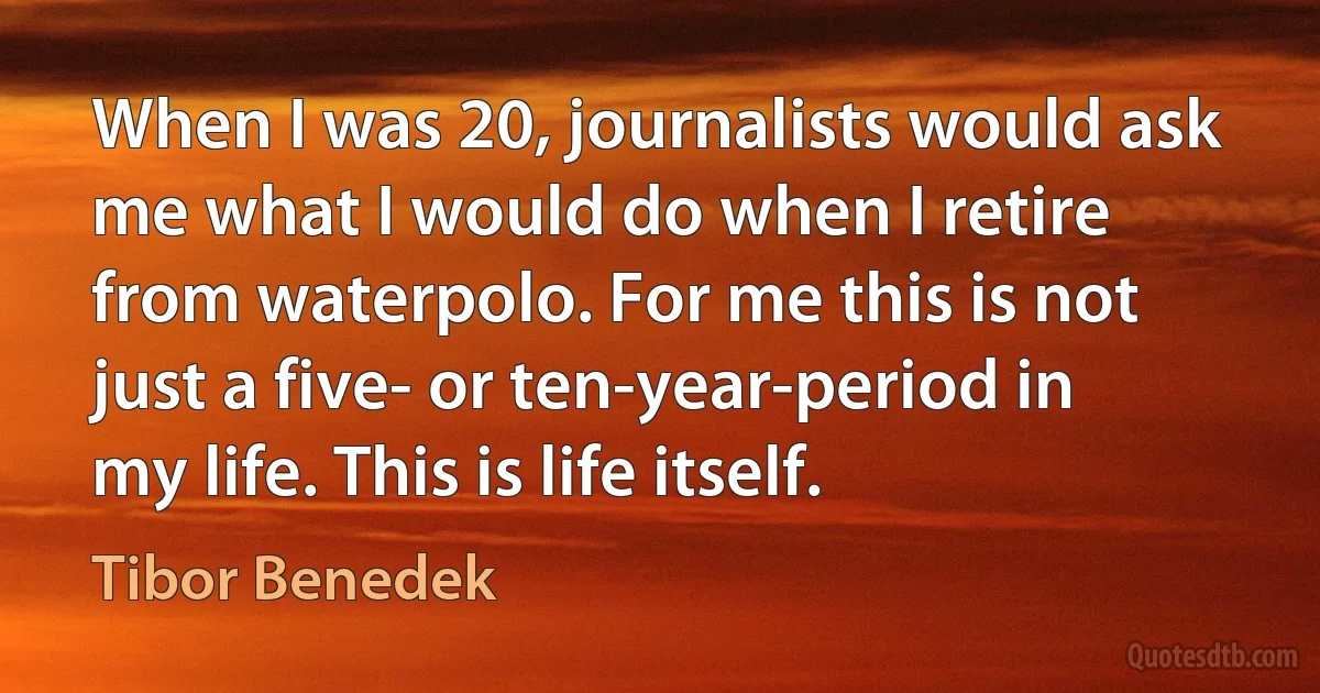 When I was 20, journalists would ask me what I would do when I retire from waterpolo. For me this is not just a five- or ten-year-period in my life. This is life itself. (Tibor Benedek)