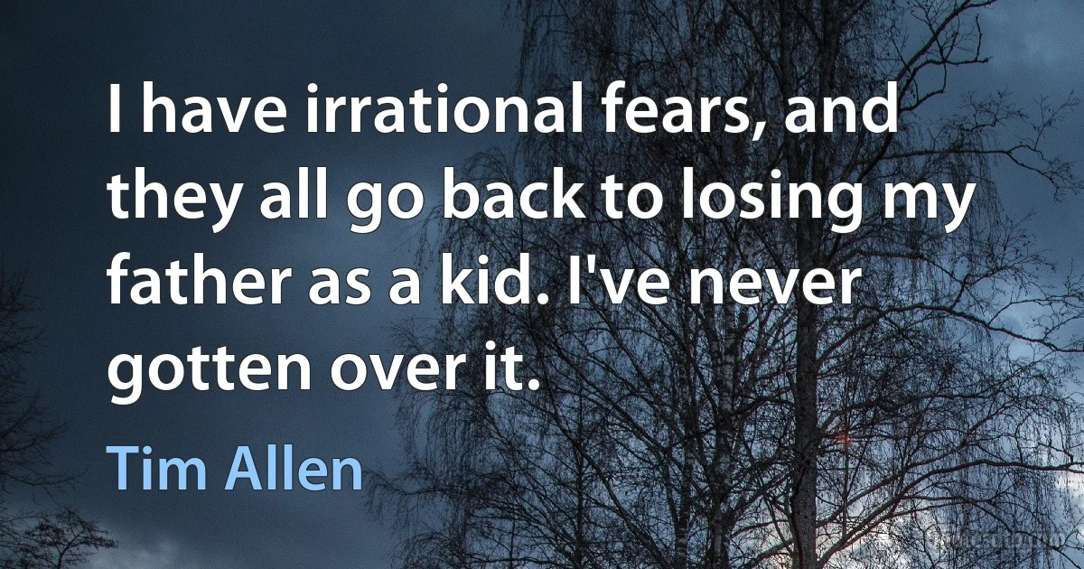 I have irrational fears, and they all go back to losing my father as a kid. I've never gotten over it. (Tim Allen)