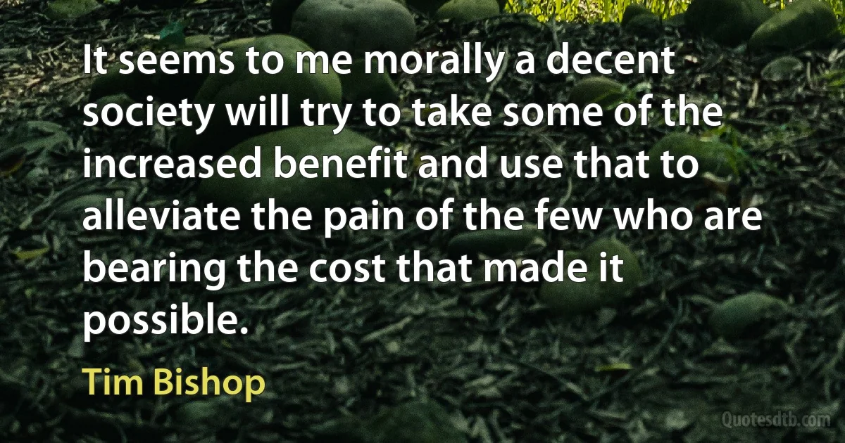 It seems to me morally a decent society will try to take some of the increased benefit and use that to alleviate the pain of the few who are bearing the cost that made it possible. (Tim Bishop)