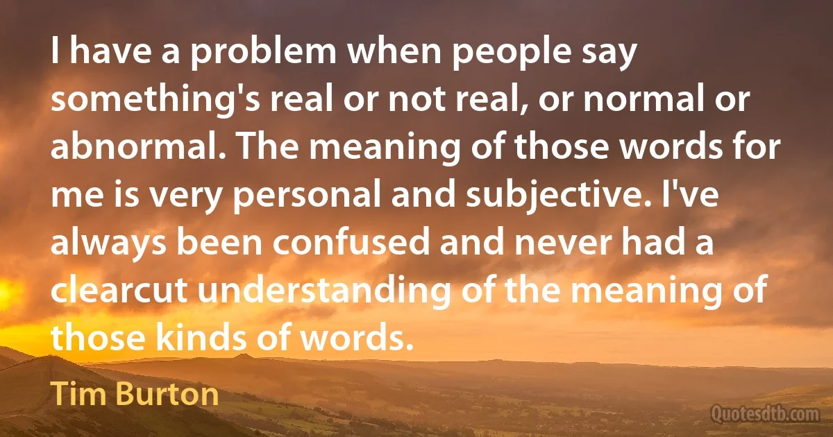 I have a problem when people say something's real or not real, or normal or abnormal. The meaning of those words for me is very personal and subjective. I've always been confused and never had a clearcut understanding of the meaning of those kinds of words. (Tim Burton)