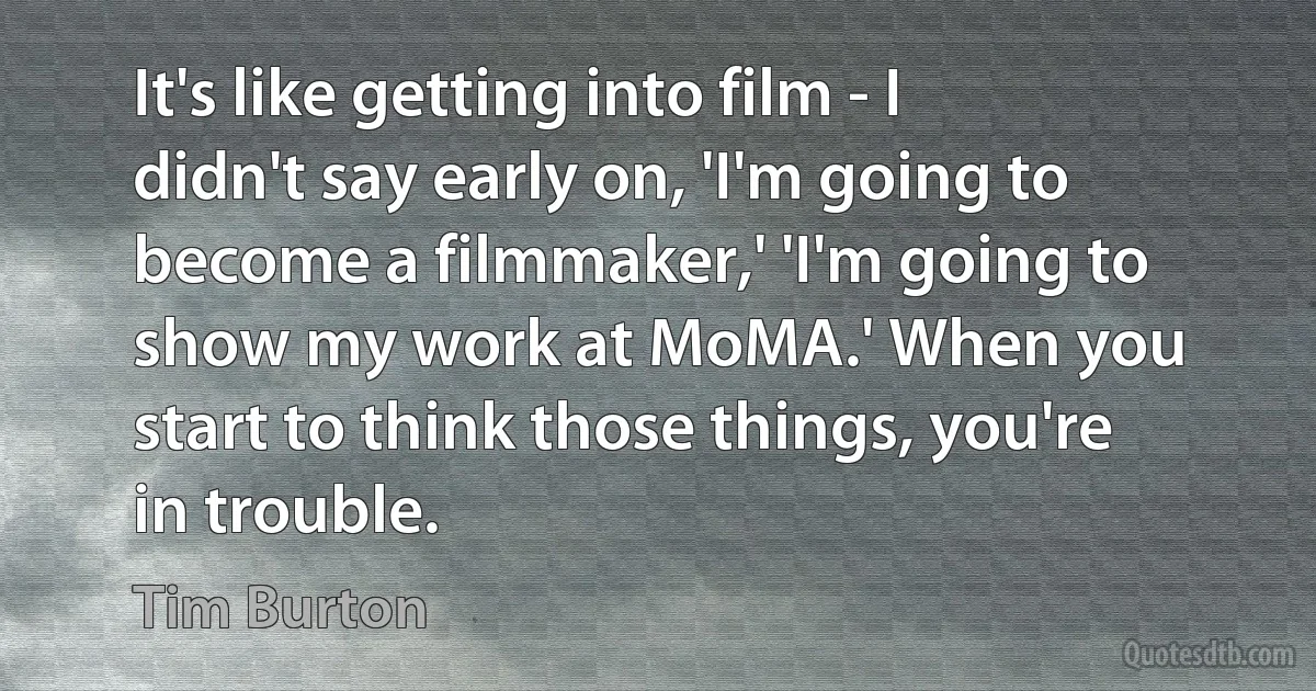 It's like getting into film - I didn't say early on, 'I'm going to become a filmmaker,' 'I'm going to show my work at MoMA.' When you start to think those things, you're in trouble. (Tim Burton)