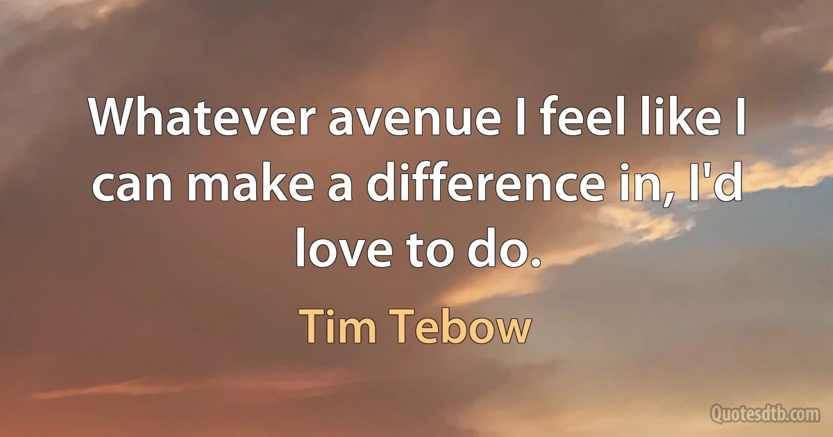 Whatever avenue I feel like I can make a difference in, I'd love to do. (Tim Tebow)