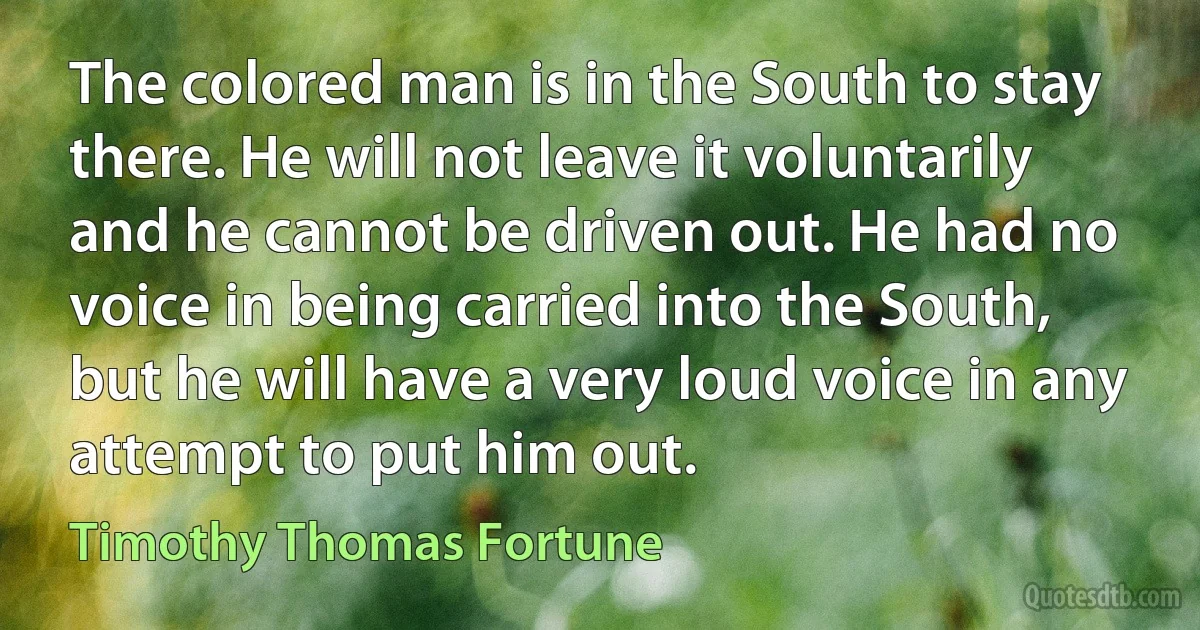 The colored man is in the South to stay there. He will not leave it voluntarily and he cannot be driven out. He had no voice in being carried into the South, but he will have a very loud voice in any attempt to put him out. (Timothy Thomas Fortune)