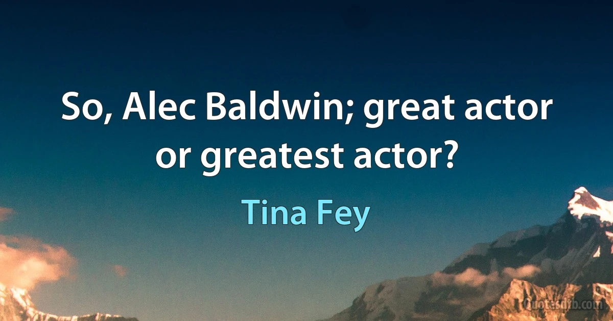 So, Alec Baldwin; great actor or greatest actor? (Tina Fey)