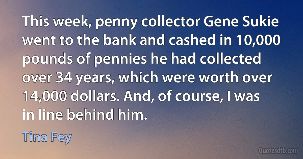 This week, penny collector Gene Sukie went to the bank and cashed in 10,000 pounds of pennies he had collected over 34 years, which were worth over 14,000 dollars. And, of course, I was in line behind him. (Tina Fey)