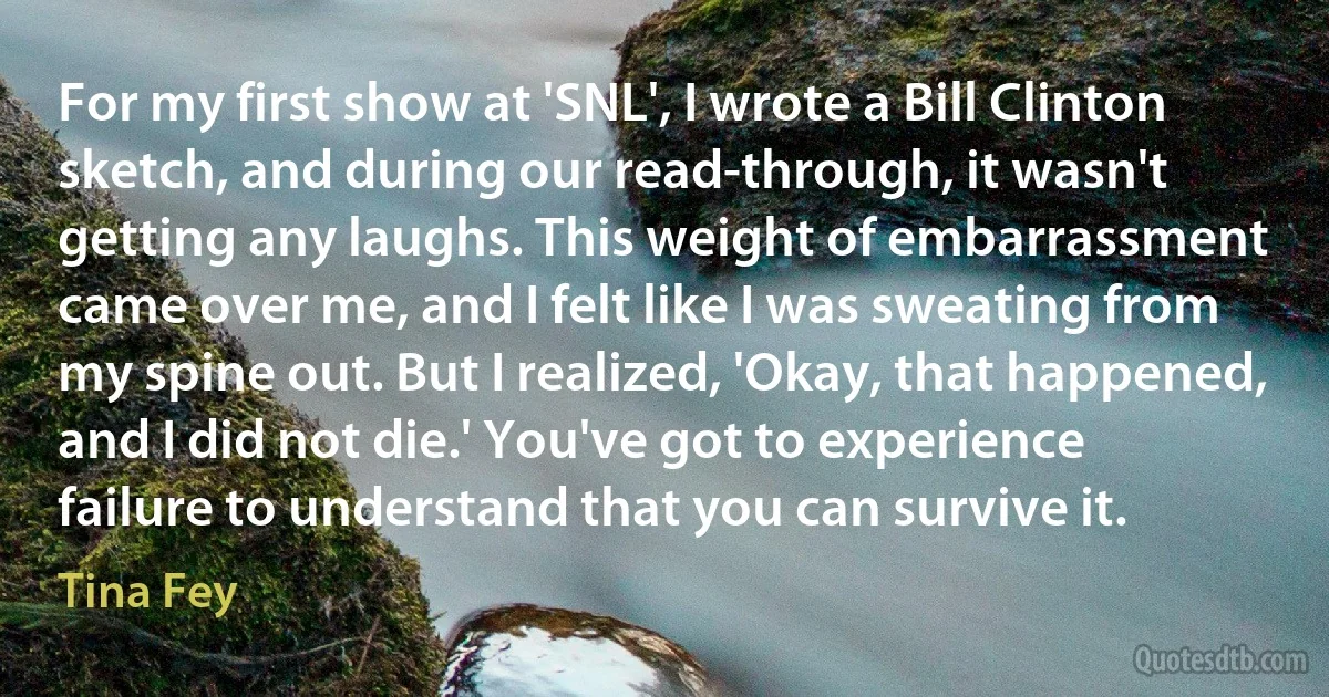 For my first show at 'SNL', I wrote a Bill Clinton sketch, and during our read-through, it wasn't getting any laughs. This weight of embarrassment came over me, and I felt like I was sweating from my spine out. But I realized, 'Okay, that happened, and I did not die.' You've got to experience failure to understand that you can survive it. (Tina Fey)