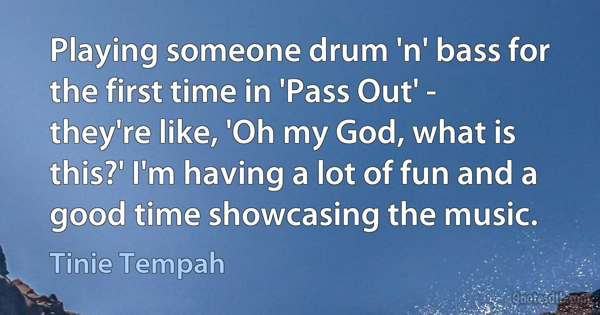 Playing someone drum 'n' bass for the first time in 'Pass Out' - they're like, 'Oh my God, what is this?' I'm having a lot of fun and a good time showcasing the music. (Tinie Tempah)