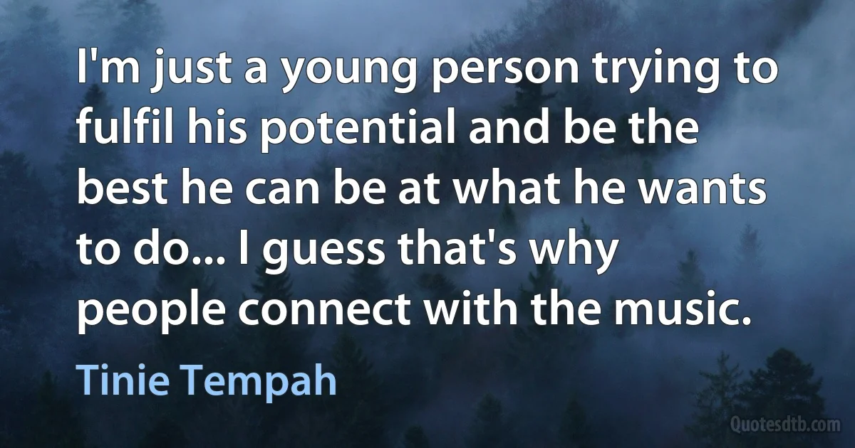 I'm just a young person trying to fulfil his potential and be the best he can be at what he wants to do... I guess that's why people connect with the music. (Tinie Tempah)