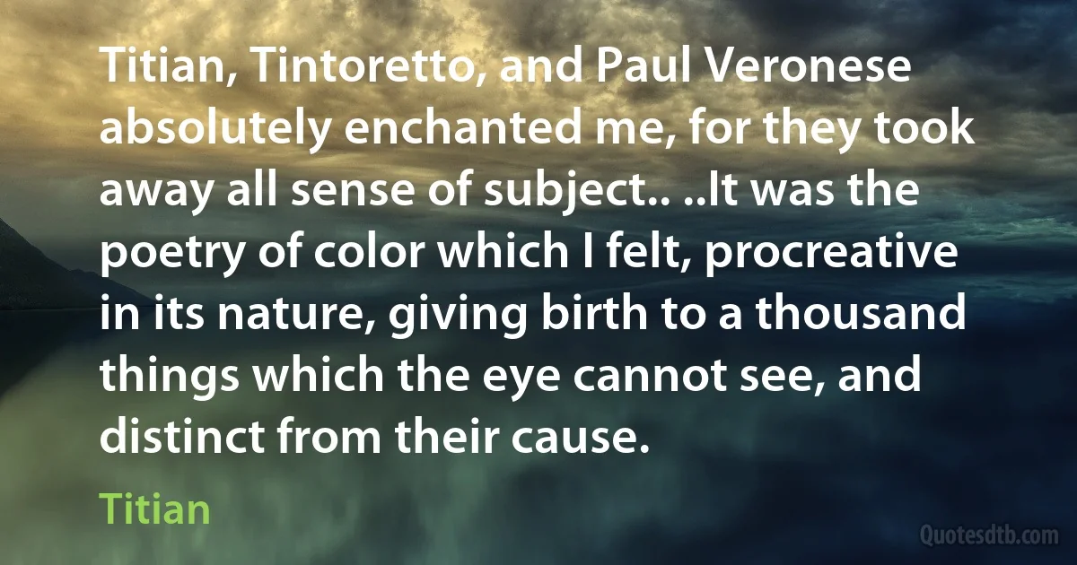 Titian, Tintoretto, and Paul Veronese absolutely enchanted me, for they took away all sense of subject.. ..It was the poetry of color which I felt, procreative in its nature, giving birth to a thousand things which the eye cannot see, and distinct from their cause. (Titian)