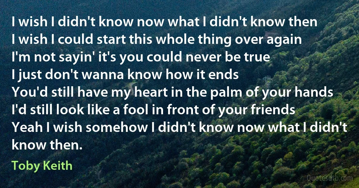 I wish I didn't know now what I didn't know then
I wish I could start this whole thing over again
I'm not sayin' it's you could never be true
I just don't wanna know how it ends
You'd still have my heart in the palm of your hands
I'd still look like a fool in front of your friends
Yeah I wish somehow I didn't know now what I didn't know then. (Toby Keith)