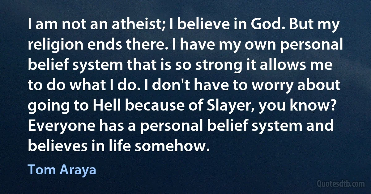 I am not an atheist; I believe in God. But my religion ends there. I have my own personal belief system that is so strong it allows me to do what I do. I don't have to worry about going to Hell because of Slayer, you know? Everyone has a personal belief system and believes in life somehow. (Tom Araya)