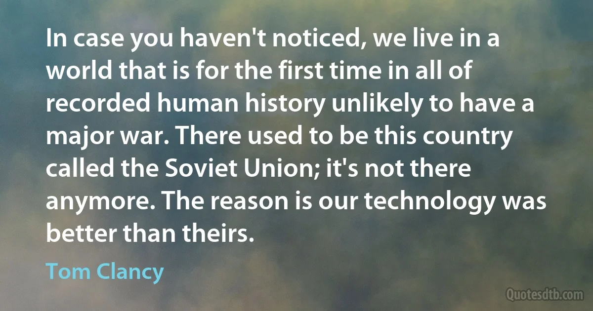 In case you haven't noticed, we live in a world that is for the first time in all of recorded human history unlikely to have a major war. There used to be this country called the Soviet Union; it's not there anymore. The reason is our technology was better than theirs. (Tom Clancy)