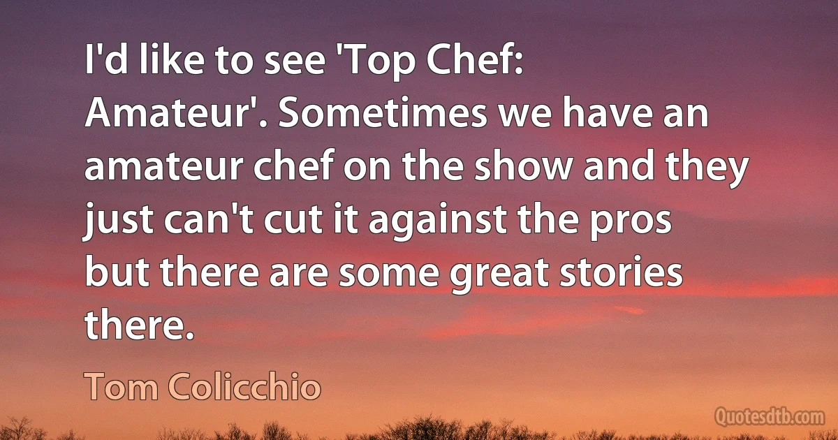 I'd like to see 'Top Chef: Amateur'. Sometimes we have an amateur chef on the show and they just can't cut it against the pros but there are some great stories there. (Tom Colicchio)