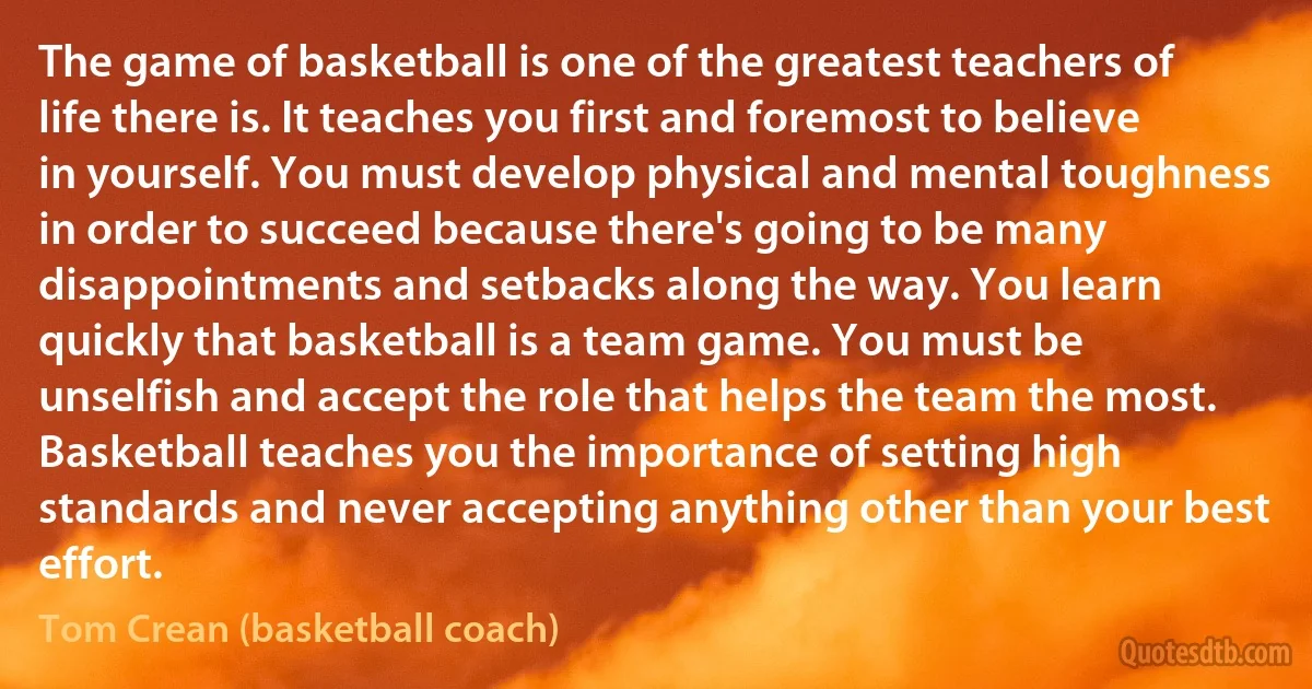 The game of basketball is one of the greatest teachers of life there is. It teaches you first and foremost to believe in yourself. You must develop physical and mental toughness in order to succeed because there's going to be many disappointments and setbacks along the way. You learn quickly that basketball is a team game. You must be unselfish and accept the role that helps the team the most. Basketball teaches you the importance of setting high standards and never accepting anything other than your best effort. (Tom Crean (basketball coach))