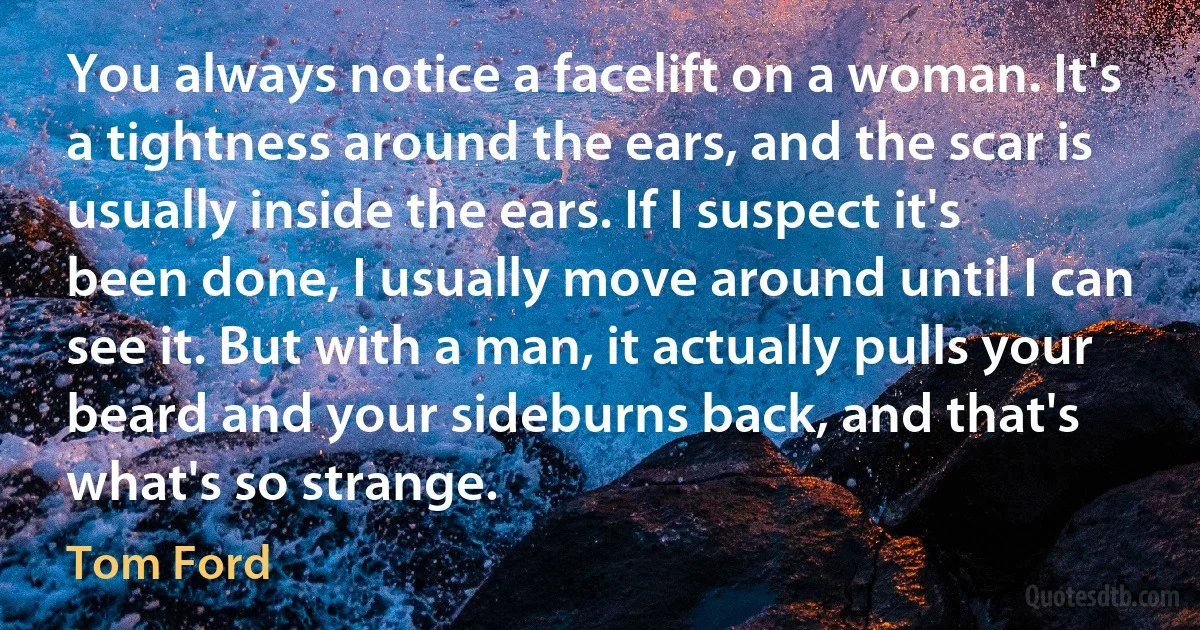 You always notice a facelift on a woman. It's a tightness around the ears, and the scar is usually inside the ears. If I suspect it's been done, I usually move around until I can see it. But with a man, it actually pulls your beard and your sideburns back, and that's what's so strange. (Tom Ford)