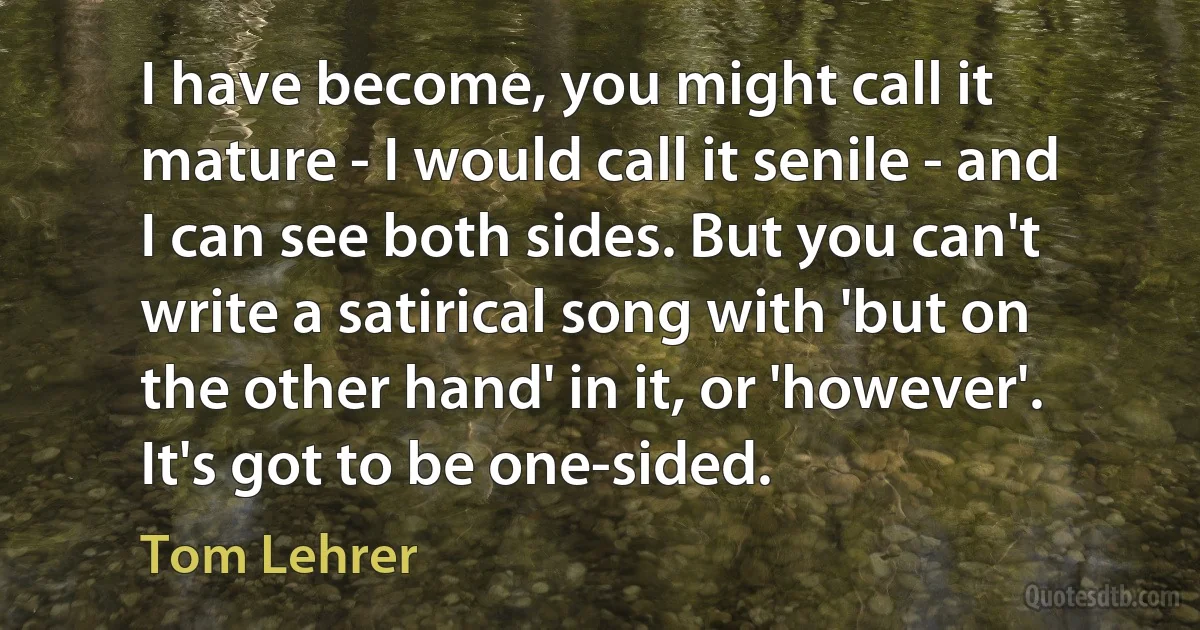 I have become, you might call it mature - I would call it senile - and I can see both sides. But you can't write a satirical song with 'but on the other hand' in it, or 'however'. It's got to be one-sided. (Tom Lehrer)