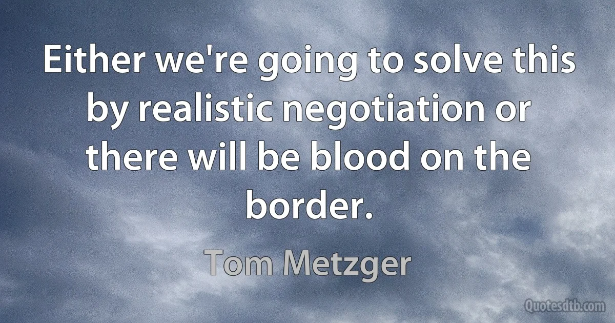 Either we're going to solve this by realistic negotiation or there will be blood on the border. (Tom Metzger)