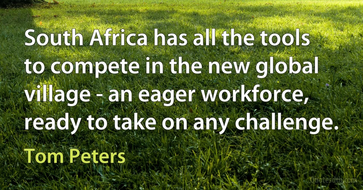 South Africa has all the tools to compete in the new global village - an eager workforce, ready to take on any challenge. (Tom Peters)