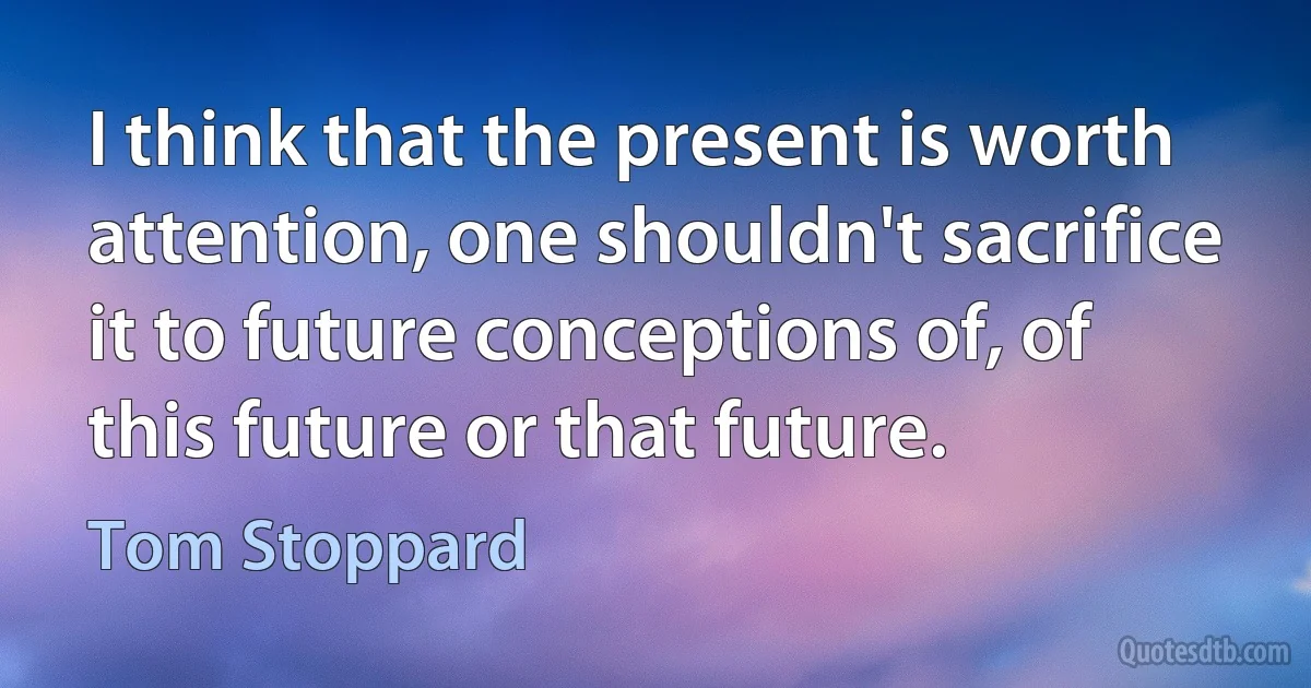 I think that the present is worth attention, one shouldn't sacrifice it to future conceptions of, of this future or that future. (Tom Stoppard)