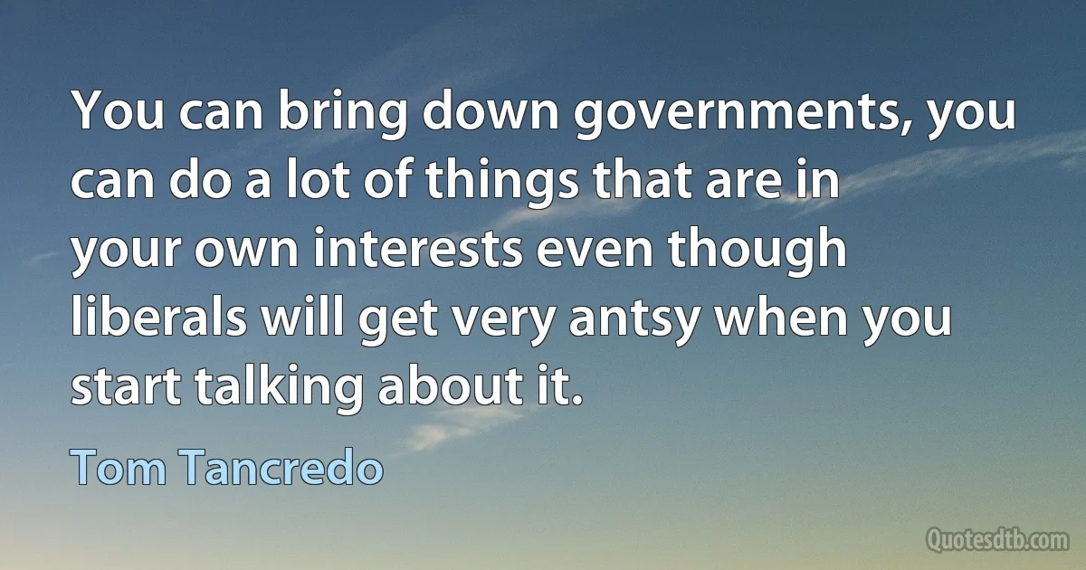 You can bring down governments, you can do a lot of things that are in your own interests even though liberals will get very antsy when you start talking about it. (Tom Tancredo)