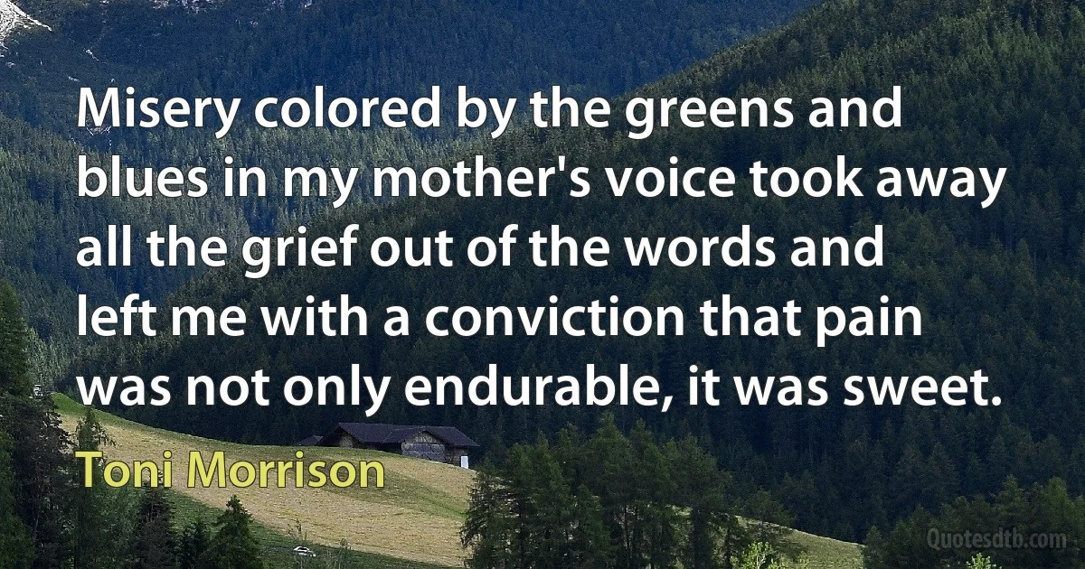 Misery colored by the greens and blues in my mother's voice took away all the grief out of the words and left me with a conviction that pain was not only endurable, it was sweet. (Toni Morrison)