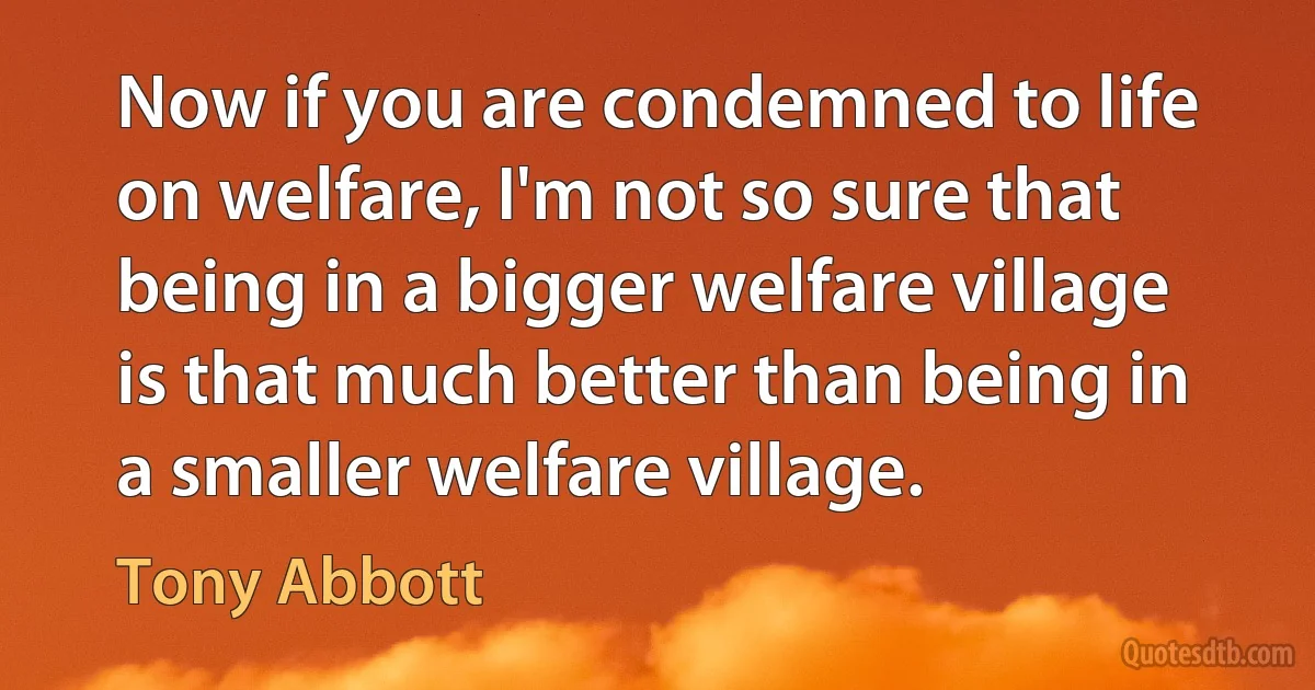 Now if you are condemned to life on welfare, I'm not so sure that being in a bigger welfare village is that much better than being in a smaller welfare village. (Tony Abbott)