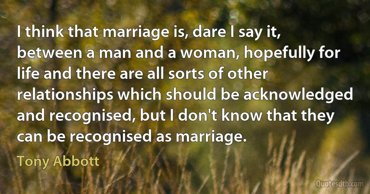 I think that marriage is, dare I say it, between a man and a woman, hopefully for life and there are all sorts of other relationships which should be acknowledged and recognised, but I don't know that they can be recognised as marriage. (Tony Abbott)