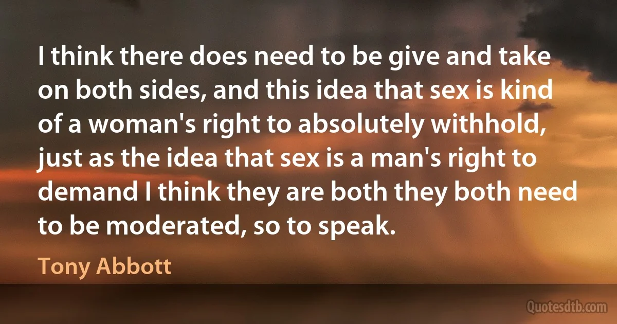 I think there does need to be give and take on both sides, and this idea that sex is kind of a woman's right to absolutely withhold, just as the idea that sex is a man's right to demand I think they are both they both need to be moderated, so to speak. (Tony Abbott)