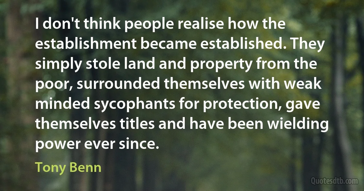 I don't think people realise how the establishment became established. They simply stole land and property from the poor, surrounded themselves with weak minded sycophants for protection, gave themselves titles and have been wielding power ever since. (Tony Benn)