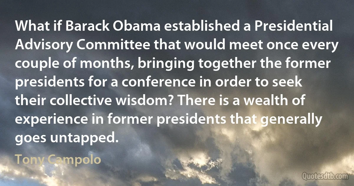 What if Barack Obama established a Presidential Advisory Committee that would meet once every couple of months, bringing together the former presidents for a conference in order to seek their collective wisdom? There is a wealth of experience in former presidents that generally goes untapped. (Tony Campolo)