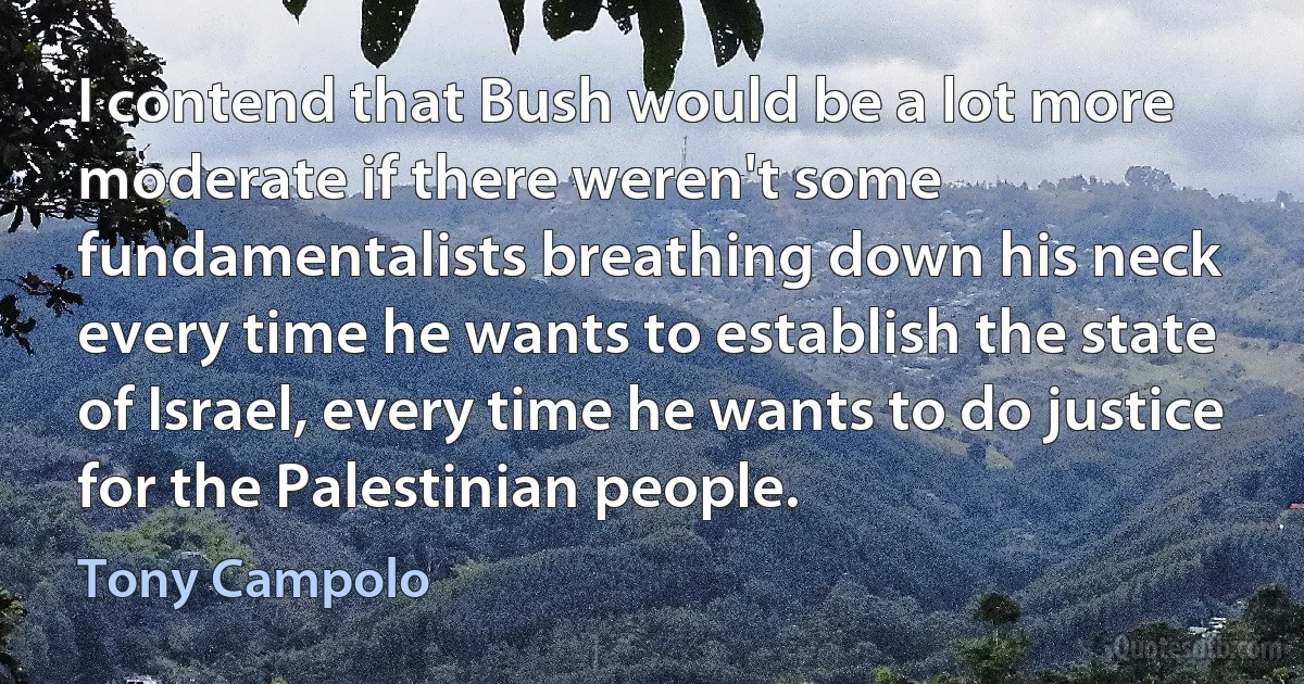 I contend that Bush would be a lot more moderate if there weren't some fundamentalists breathing down his neck every time he wants to establish the state of Israel, every time he wants to do justice for the Palestinian people. (Tony Campolo)