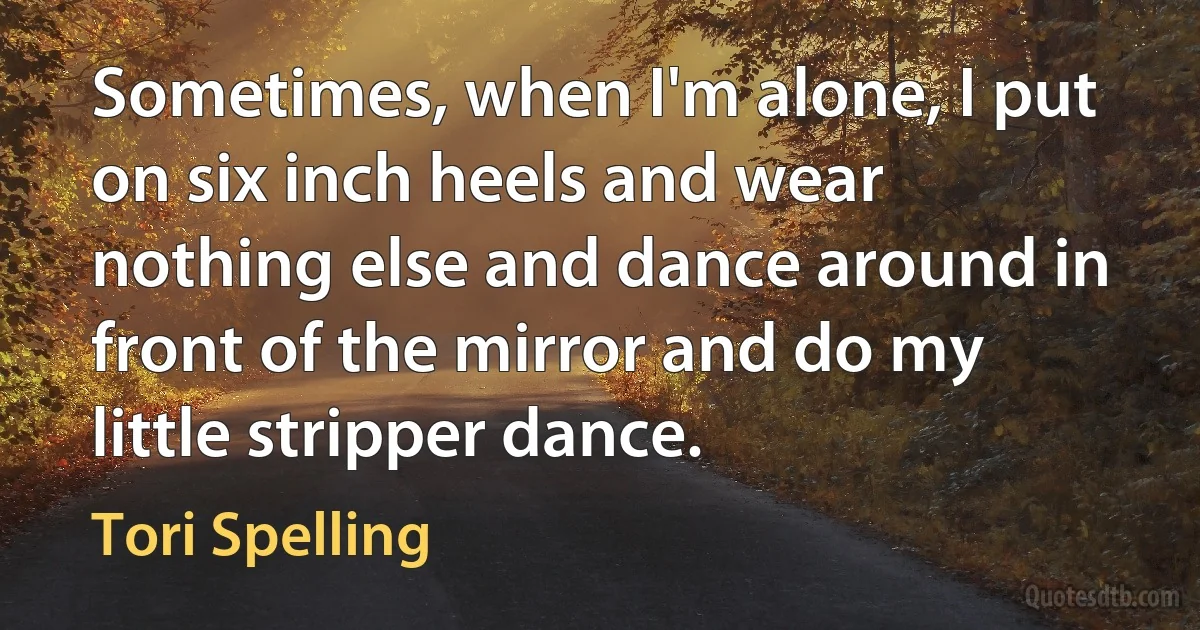 Sometimes, when I'm alone, I put on six inch heels and wear nothing else and dance around in front of the mirror and do my little stripper dance. (Tori Spelling)