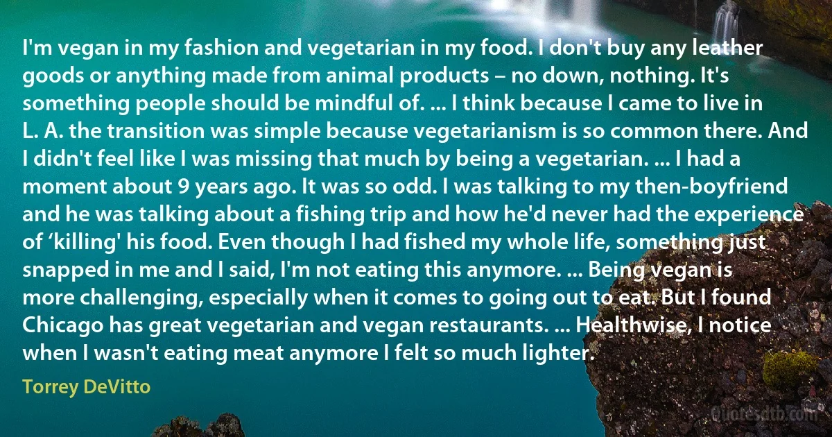 I'm vegan in my fashion and vegetarian in my food. I don't buy any leather goods or anything made from animal products – no down, nothing. It's something people should be mindful of. ... I think because I came to live in L. A. the transition was simple because vegetarianism is so common there. And I didn't feel like I was missing that much by being a vegetarian. ... I had a moment about 9 years ago. It was so odd. I was talking to my then-boyfriend and he was talking about a fishing trip and how he'd never had the experience of ‘killing' his food. Even though I had fished my whole life, something just snapped in me and I said, I'm not eating this anymore. ... Being vegan is more challenging, especially when it comes to going out to eat. But I found Chicago has great vegetarian and vegan restaurants. ... Healthwise, I notice when I wasn't eating meat anymore I felt so much lighter. (Torrey DeVitto)