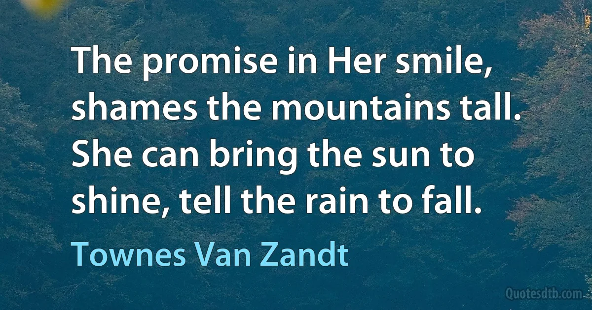 The promise in Her smile, shames the mountains tall. She can bring the sun to shine, tell the rain to fall. (Townes Van Zandt)