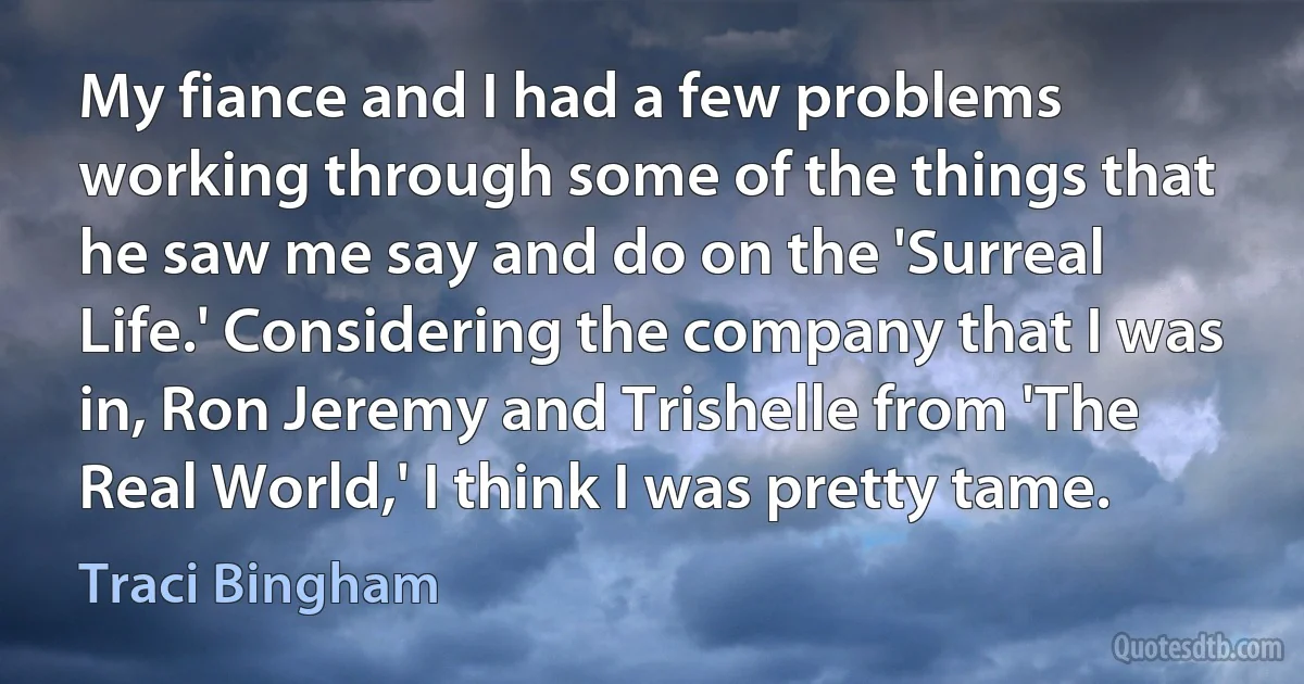 My fiance and I had a few problems working through some of the things that he saw me say and do on the 'Surreal Life.' Considering the company that I was in, Ron Jeremy and Trishelle from 'The Real World,' I think I was pretty tame. (Traci Bingham)