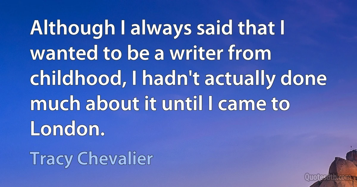 Although I always said that I wanted to be a writer from childhood, I hadn't actually done much about it until I came to London. (Tracy Chevalier)