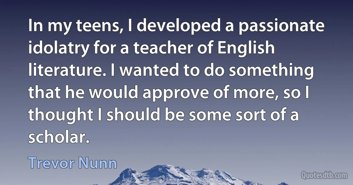 In my teens, I developed a passionate idolatry for a teacher of English literature. I wanted to do something that he would approve of more, so I thought I should be some sort of a scholar. (Trevor Nunn)