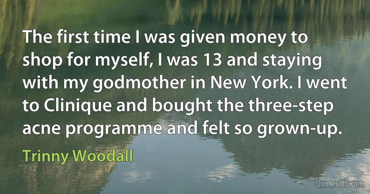 The first time I was given money to shop for myself, I was 13 and staying with my godmother in New York. I went to Clinique and bought the three-step acne programme and felt so grown-up. (Trinny Woodall)