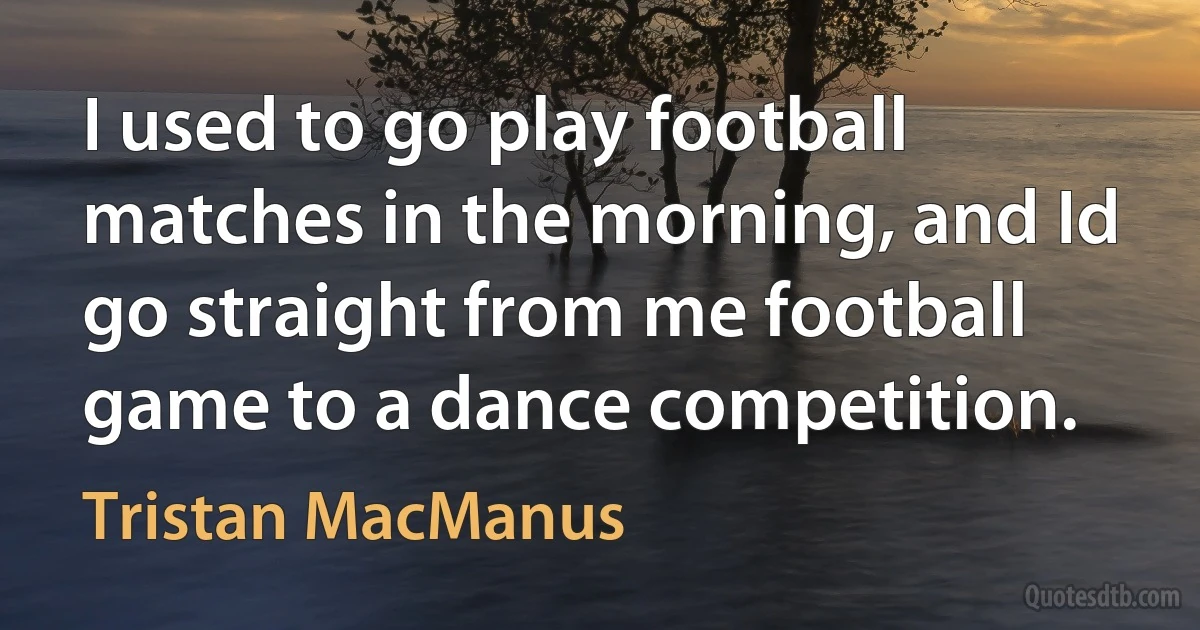 I used to go play football matches in the morning, and Id go straight from me football game to a dance competition. (Tristan MacManus)