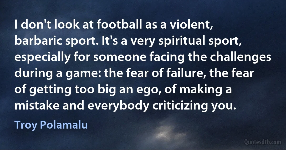 I don't look at football as a violent, barbaric sport. It's a very spiritual sport, especially for someone facing the challenges during a game: the fear of failure, the fear of getting too big an ego, of making a mistake and everybody criticizing you. (Troy Polamalu)