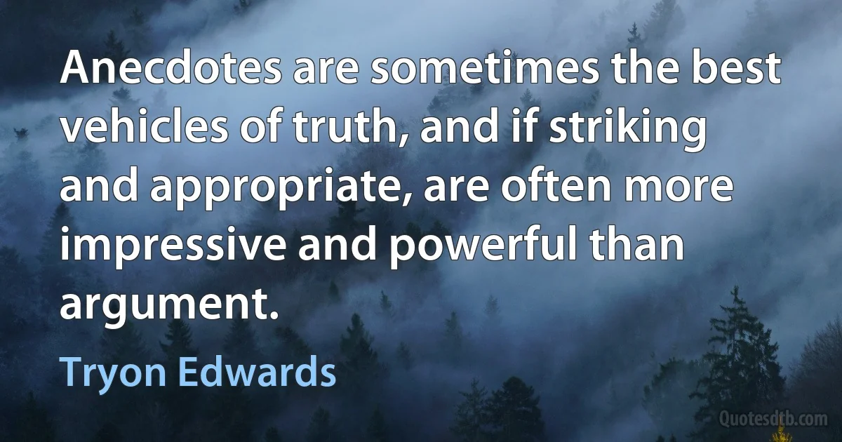 Anecdotes are sometimes the best vehicles of truth, and if striking and appropriate, are often more impressive and powerful than argument. (Tryon Edwards)