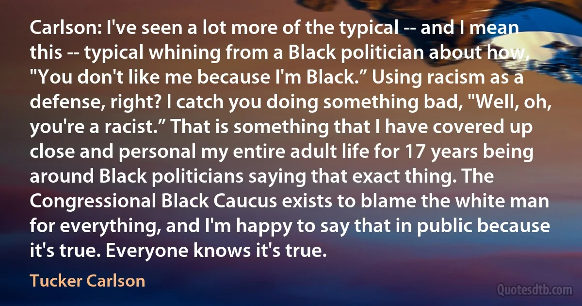 Carlson: I've seen a lot more of the typical -- and I mean this -- typical whining from a Black politician about how, "You don't like me because I'm Black.” Using racism as a defense, right? I catch you doing something bad, "Well, oh, you're a racist.” That is something that I have covered up close and personal my entire adult life for 17 years being around Black politicians saying that exact thing. The Congressional Black Caucus exists to blame the white man for everything, and I'm happy to say that in public because it's true. Everyone knows it's true. (Tucker Carlson)