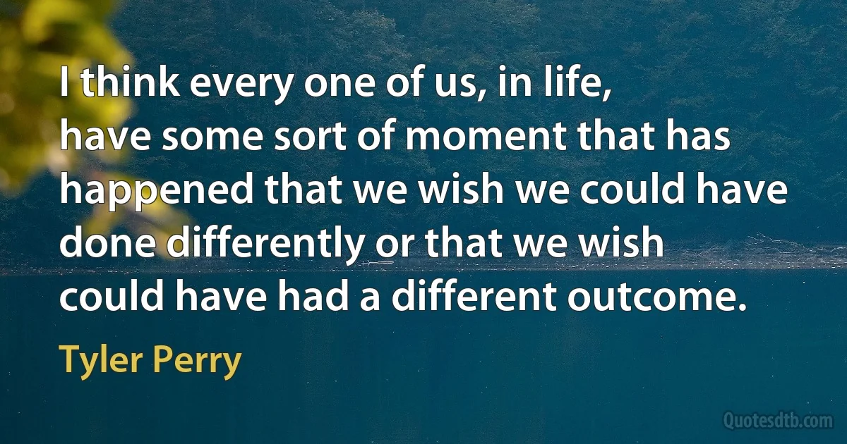 I think every one of us, in life, have some sort of moment that has happened that we wish we could have done differently or that we wish could have had a different outcome. (Tyler Perry)