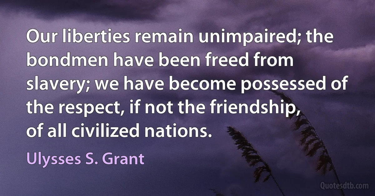 Our liberties remain unimpaired; the bondmen have been freed from slavery; we have become possessed of the respect, if not the friendship, of all civilized nations. (Ulysses S. Grant)