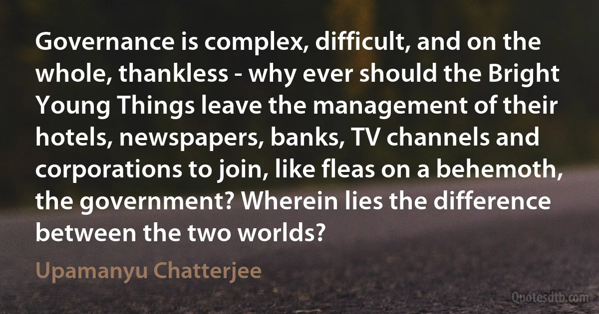 Governance is complex, difficult, and on the whole, thankless - why ever should the Bright Young Things leave the management of their hotels, newspapers, banks, TV channels and corporations to join, like fleas on a behemoth, the government? Wherein lies the difference between the two worlds? (Upamanyu Chatterjee)