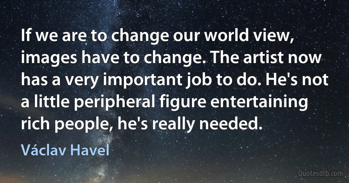 If we are to change our world view, images have to change. The artist now has a very important job to do. He's not a little peripheral figure entertaining rich people, he's really needed. (Václav Havel)