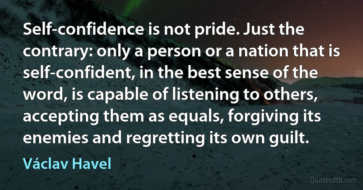 Self-confidence is not pride. Just the contrary: only a person or a nation that is self-confident, in the best sense of the word, is capable of listening to others, accepting them as equals, forgiving its enemies and regretting its own guilt. (Václav Havel)