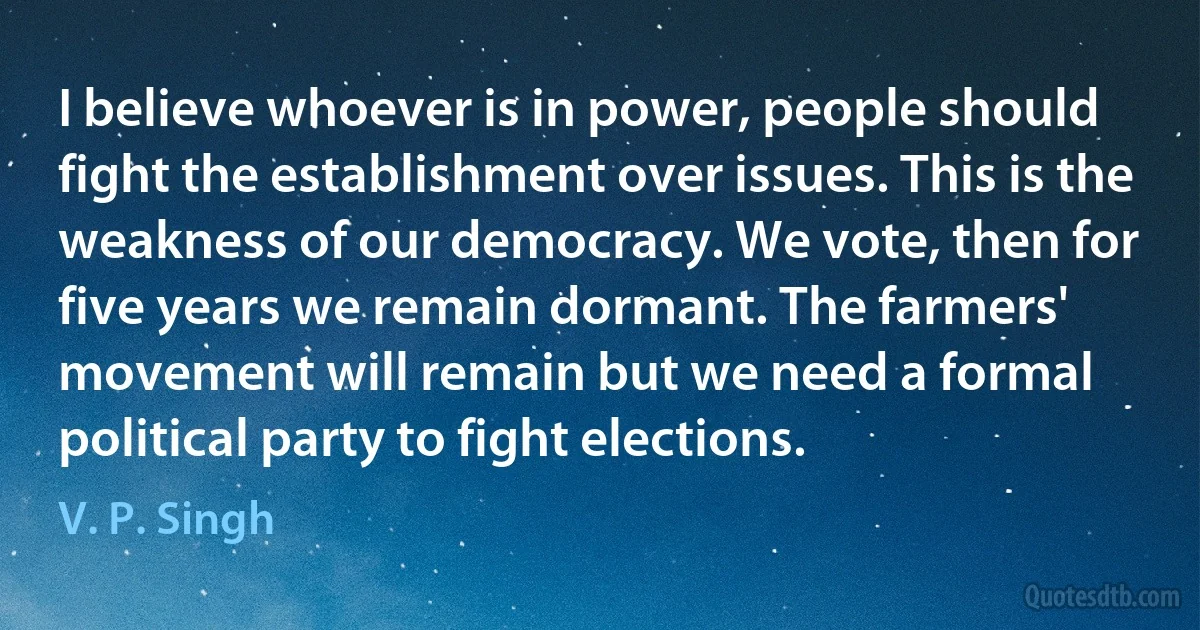 I believe whoever is in power, people should fight the establishment over issues. This is the weakness of our democracy. We vote, then for five years we remain dormant. The farmers' movement will remain but we need a formal political party to fight elections. (V. P. Singh)