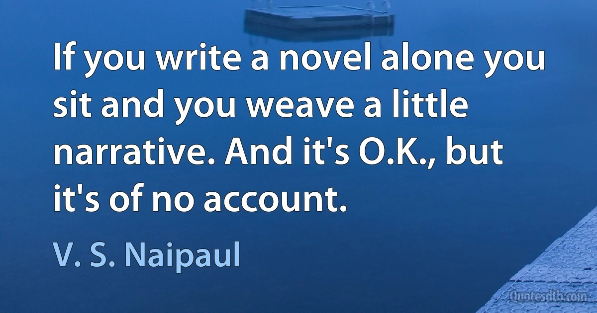 If you write a novel alone you sit and you weave a little narrative. And it's O.K., but it's of no account. (V. S. Naipaul)